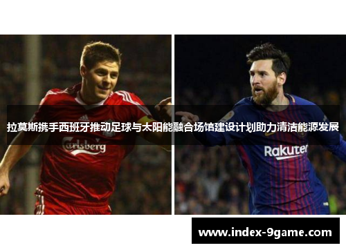拉莫斯携手西班牙推动足球与太阳能融合场馆建设计划助力清洁能源发展 拉莫斯携手西班牙推动足球与太阳能融合场馆建设计划助力清洁能源发展