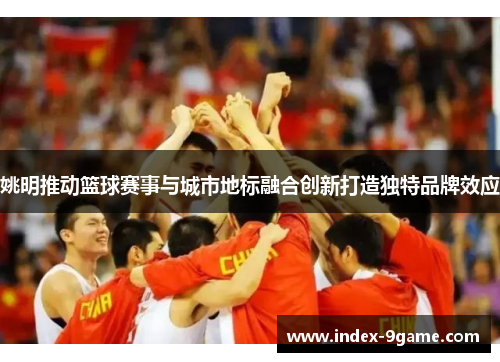 姚明推动篮球赛事与城市地标融合创新打造独特品牌效应