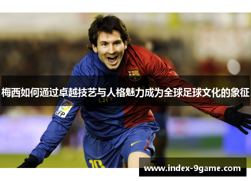 梅西如何通过卓越技艺与人格魅力成为全球足球文化的象征