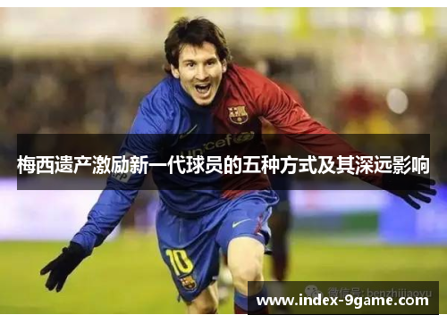 梅西遗产激励新一代球员的五种方式及其深远影响