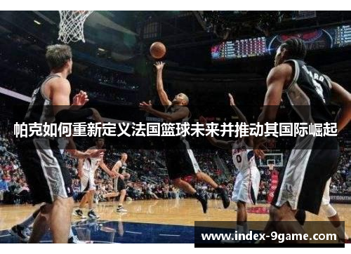 帕克如何重新定义法国篮球未来并推动其国际崛起