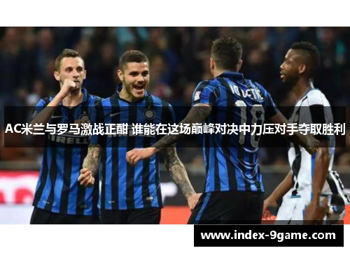 AC米兰与罗马激战正酣 谁能在这场巅峰对决中力压对手夺取胜利