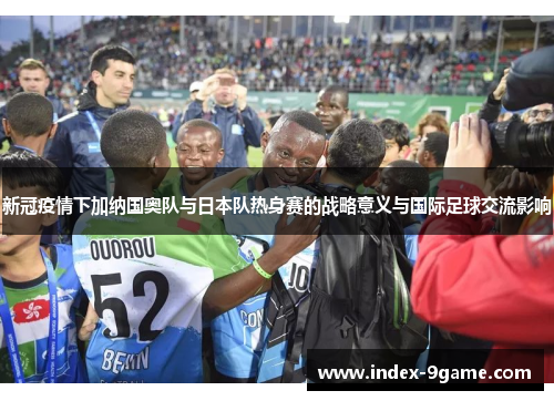 新冠疫情下加纳国奥队与日本队热身赛的战略意义与国际足球交流影响