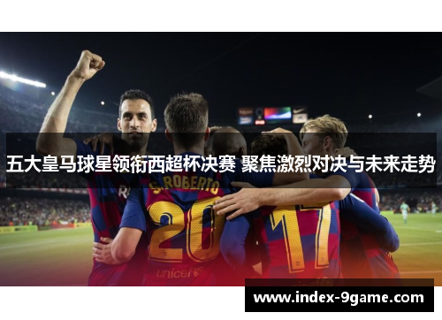 五大皇马球星领衔西超杯决赛 聚焦激烈对决与未来走势