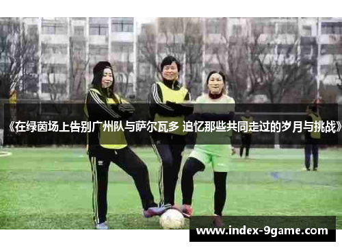 《在绿茵场上告别广州队与萨尔瓦多 追忆那些共同走过的岁月与挑战》