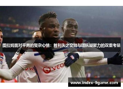 图拉姆面对平局的复杂心情：胜利失之交臂与团队凝聚力的双重考量