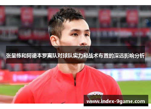张呈栋和阿德本罗离队对球队实力和战术布置的深远影响分析 张呈栋和阿德本罗离队对球队实力和战术布置的深远影响分析