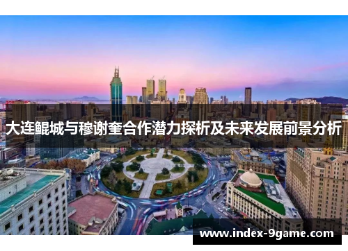 大连鲲城与穆谢奎合作潜力探析及未来发展前景分析 大连鲲城与穆谢奎合作潜力探析及未来发展前景分析