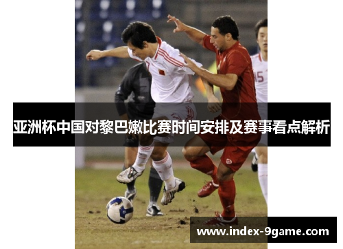 亚洲杯中国对黎巴嫩比赛时间安排及赛事看点解析