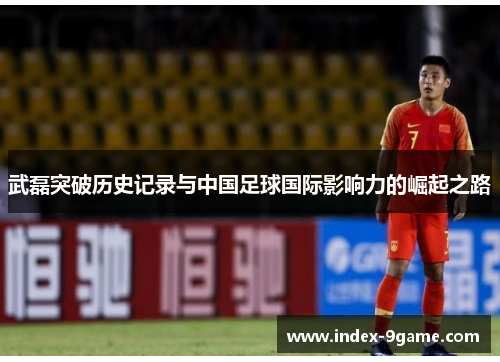 武磊突破历史记录与中国足球国际影响力的崛起之路 武磊突破历史记录与中国足球国际影响力的崛起之路