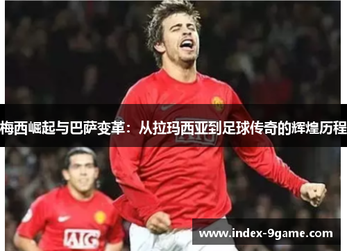 梅西崛起与巴萨变革：从拉玛西亚到足球传奇的辉煌历程