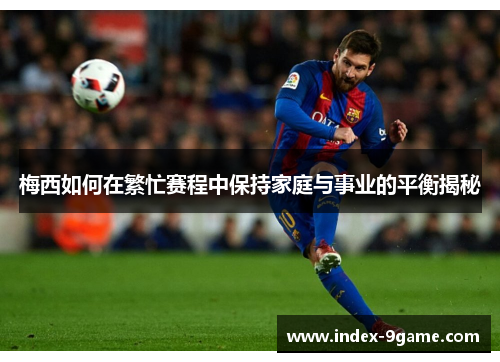 梅西如何在繁忙赛程中保持家庭与事业的平衡揭秘