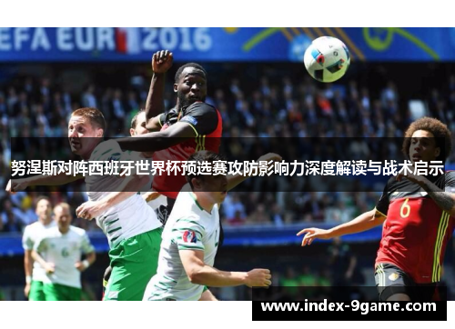 努涅斯对阵西班牙世界杯预选赛攻防影响力深度解读与战术启示