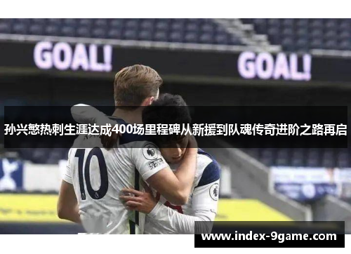 孙兴慜热刺生涯达成400场里程碑从新援到队魂传奇进阶之路再启