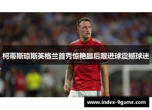 柯蒂斯琼斯英格兰首秀惊艳脚后跟进球震撼球迷