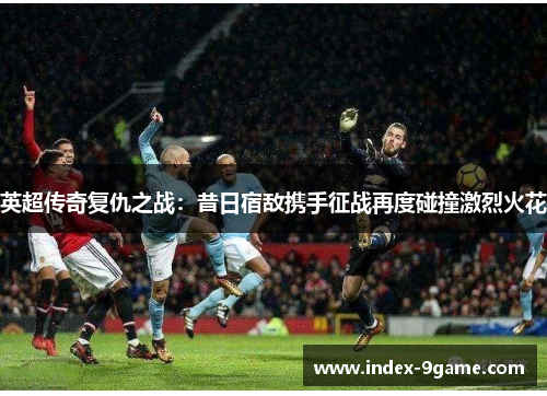 英超传奇复仇之战:昔日宿敌携手征战再度碰撞激烈火花 英超传奇复仇之战:昔日宿敌携手征战再度碰撞激烈火花