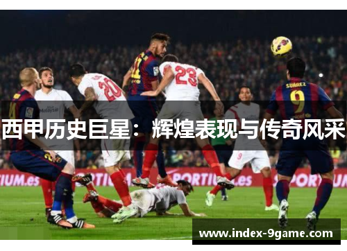 西甲历史巨星:辉煌表现与传奇风采 西甲历史巨星:辉煌表现与传奇风采